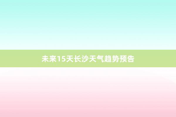 未来15天长沙天气趋势预告