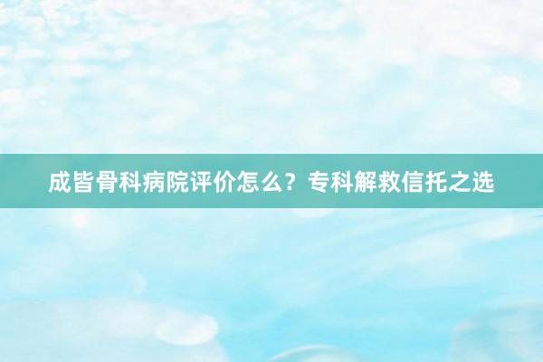 成皆骨科病院评价怎么？专科解救信托之选